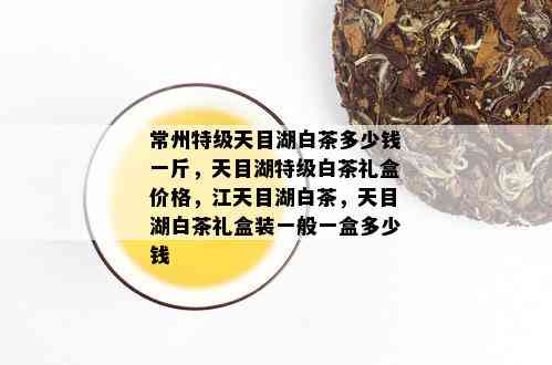 常州特级天目湖白茶多少钱一斤，天目湖特级白茶礼盒价格，江天目湖白茶，天目湖白茶礼盒装一般一盒多少钱