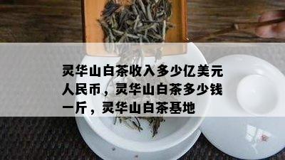 灵华山白茶收入多少亿美元人民币，灵华山白茶多少钱一斤，灵华山白茶基地