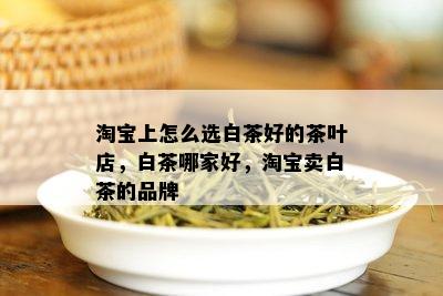 淘宝上怎么选白茶好的茶叶店，白茶哪家好，淘宝卖白茶的品牌