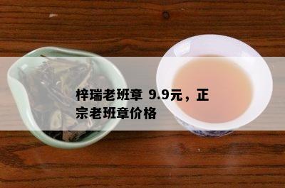 梓瑞老班章 9.9元，正宗老班章价格