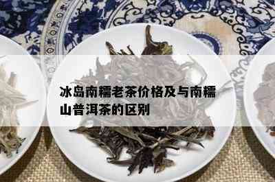 冰岛南糯老茶价格及与南糯山普洱茶的区别