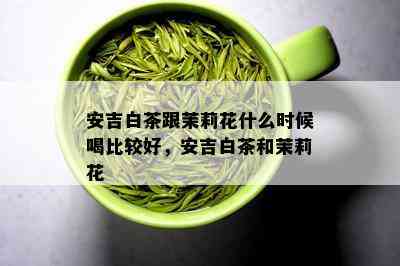 安吉白茶跟茉莉花什么时候喝比较好，安吉白茶和茉莉花