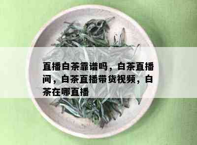 直播白茶靠谱吗，白茶直播间，白茶直播带货视频，白茶在哪直播