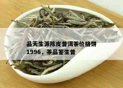 品天生源陈皮普洱茶价格饼1996，茶品鉴生普