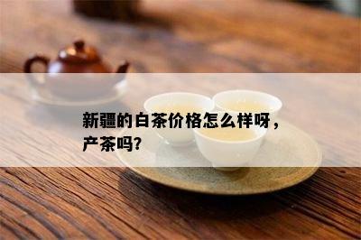 新疆的白茶价格怎么样呀，产茶吗？