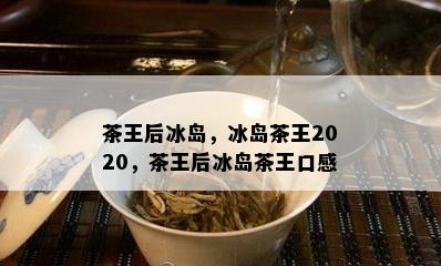 茶王后冰岛，冰岛茶王2020，茶王后冰岛茶王口感