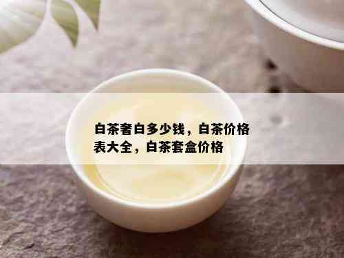 白茶奢白多少钱，白茶价格表大全，白茶套盒价格