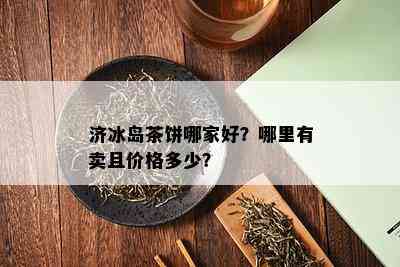 济冰岛茶饼哪家好？哪里有卖且价格多少？