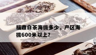 福鼎白茶海拔多少，产区海拔600米以上？