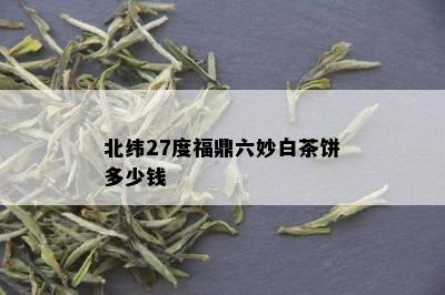 北纬27度福鼎六妙白茶饼多少钱