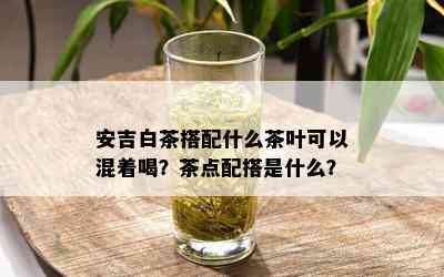 安吉白茶搭配什么茶叶可以混着喝？茶点配搭是什么？