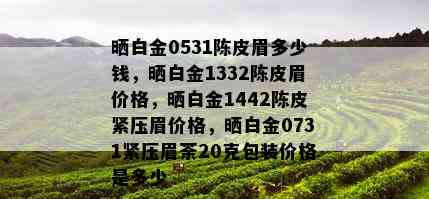 晒白金0531陈皮眉多少钱，晒白金1332陈皮眉价格，晒白金1442陈皮紧压眉价格，晒白金0731紧压眉荼20克包装价格是多少