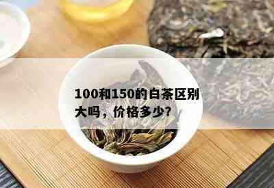 100和150的白茶区别大吗，价格多少？