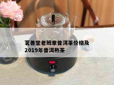 茗善堂老班章普洱茶价格及2019年普洱熟茶