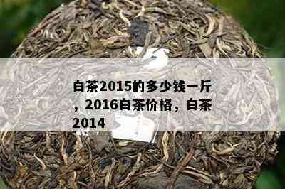 白茶2015的多少钱一斤，2016白茶价格，白茶2014