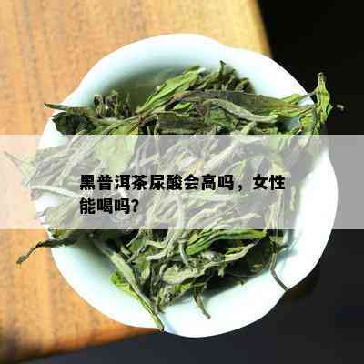 黑普洱茶尿酸会高吗，女性能喝吗？