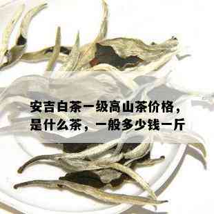 安吉白茶一级高山茶价格，是什么茶，一般多少钱一斤