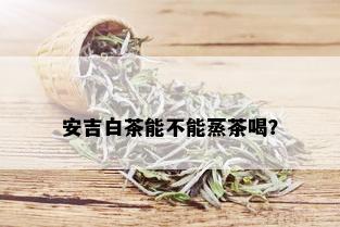 安吉白茶能不能蒸茶喝？