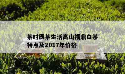 茶时辰茶生活高山福鼎白茶特点及2017年价格