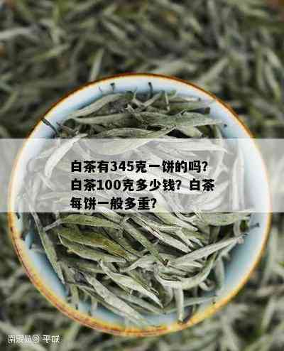 白茶有345克一饼的吗？白茶100克多少钱？白茶每饼一般多重？