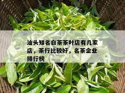 汕头知名白茶茶叶店有几家店，茶行比较好，名茶企业排行榜