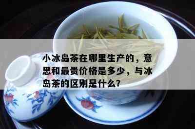 小冰岛茶在哪里生产的，意思和最贵价格是多少，与冰岛茶的区别是什么？