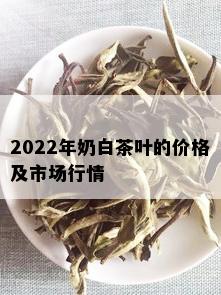 2022年奶白茶叶的价格及市场行情