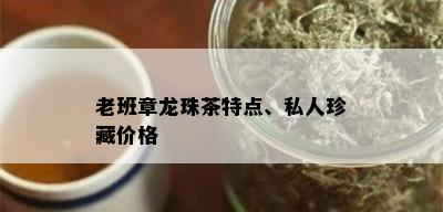 老班章龙珠茶特点、私人珍藏价格