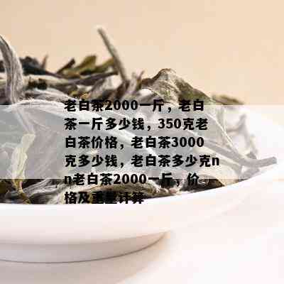 老白茶2000一斤，老白茶一斤多少钱，350克老白茶价格，老白茶3000克多少钱，老白茶多少克nn老白茶2000一斤，价格及重量计算