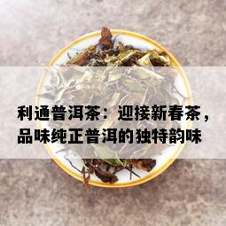 利通普洱茶：迎接新春茶，品味纯正普洱的独特韵味