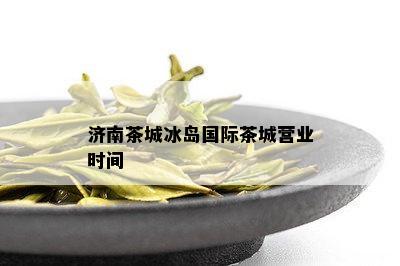 济南茶城冰岛国际茶城营业时间