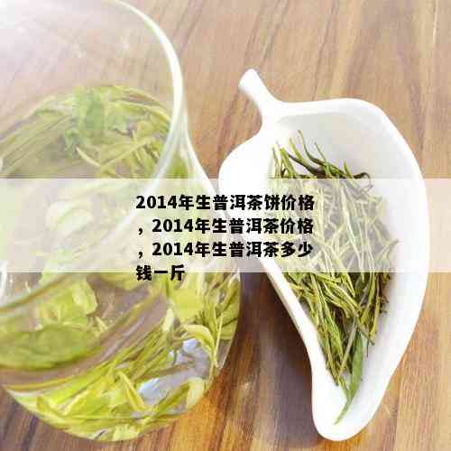 2014年生普洱茶饼价格，2014年生普洱茶价格，2014年生普洱茶多少钱一斤