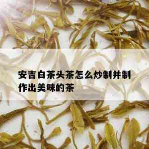 安吉白茶头茶怎么炒制并制作出美味的茶