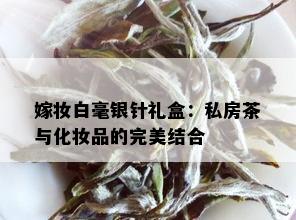 嫁妆白毫银针礼盒：私房茶与化妆品的完美结合