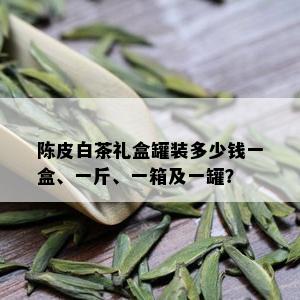 陈皮白茶礼盒罐装多少钱一盒、一斤、一箱及一罐？