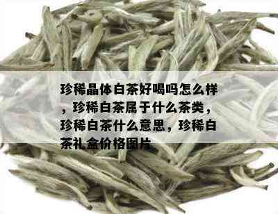 珍稀晶体白茶好喝吗怎么样，珍稀白茶属于什么茶类，珍稀白茶什么意思，珍稀白茶礼盒价格图片