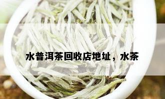 水普洱茶回收店地址，水茶