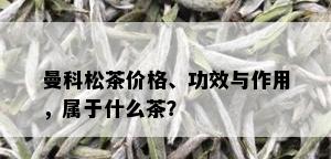 曼科松茶价格、功效与作用，属于什么茶？