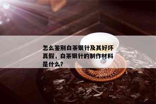 怎么鉴别白茶银针及其好坏真假，白茶银针的制作材料是什么？