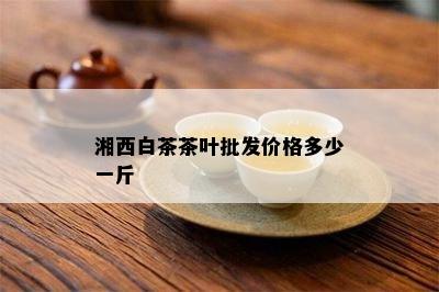 湘西白茶茶叶批发价格多少一斤