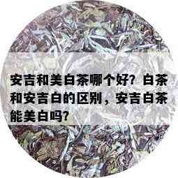 安吉和美白茶哪个好？白茶和安吉白的区别，安吉白茶能美白吗？