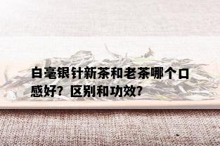 白毫银针新茶和老茶哪个口感好？区别和功效？