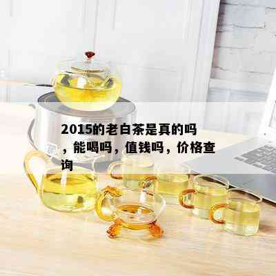 2015的老白茶是真的吗，能喝吗，值钱吗，价格查询