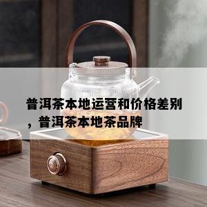 普洱茶本地运营和价格差别，普洱茶本地茶品牌