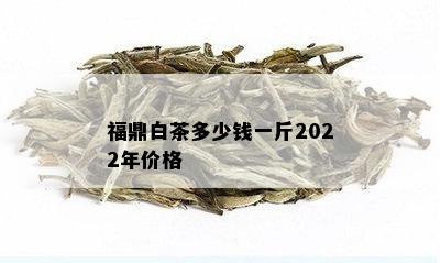 福鼎白茶多少钱一斤2022年价格