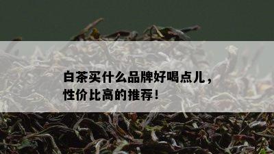 白茶买什么品牌好喝点儿，性价比高的推荐！