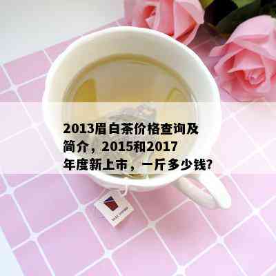 2013眉白茶价格查询及简介，2015和2017年度新上市，一斤多少钱？