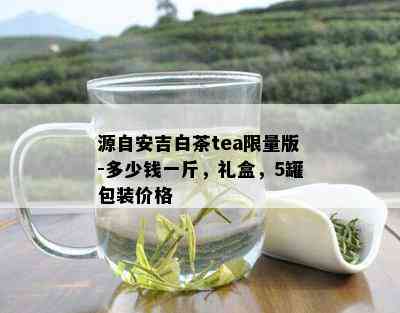 源自安吉白茶tea *** 版-多少钱一斤，礼盒，5罐包装价格