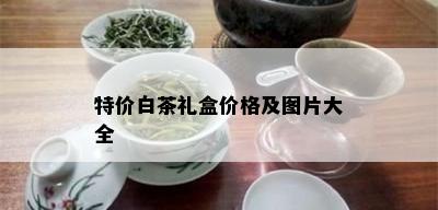 特价白茶礼盒价格及图片大全