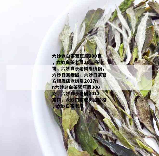 六妙老白茶紧压眉300克，六妙白茶老眉2013茶饼，六妙白茶老树眉价格，六妙白茶老眉，六妙白茶官方旗舰店老树眉2017nn六妙老白茶紧压眉300克，六妙白茶老眉2013茶饼，六妙白茶老树眉价格，六妙白茶老眉